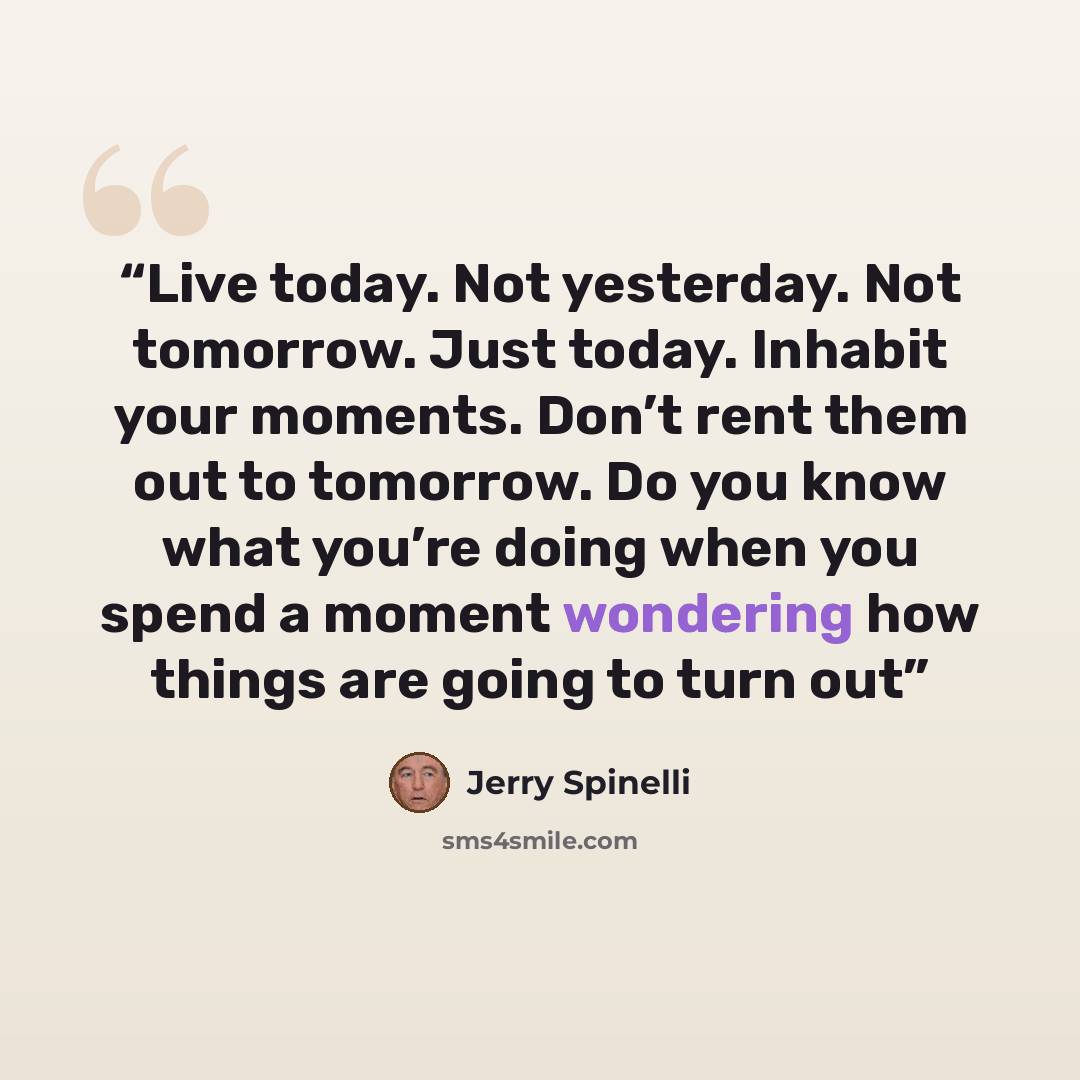 “Live today. Not yesterday. Not tomorrow. Just today. Inhabit your moments. Don’t rent them out to tomorrow. Do you know what you’re doing when you spend a moment wondering how things are going to turn out” quote by Jerry Spinelli
