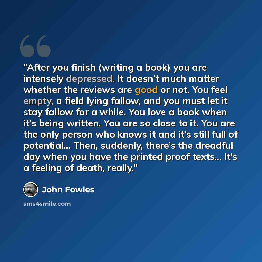 “After you finish (writing a book) you are intensely depressed. It doesn’t much matter whether the reviews are good or not. You feel empty, a field lying fallow, and you must let it stay fallow for a while. You love a book when it’s being written. You are so close to it. You are the only person who…” quote by John Fowles