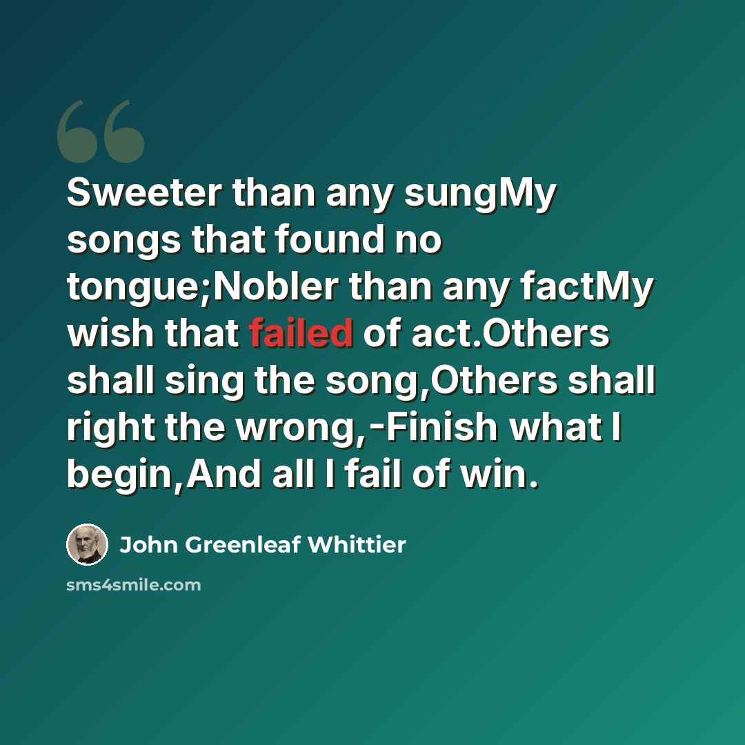 “Sweeter than any sungMy songs that found no tongue;Nobler than any factMy wish that failed of act.Others shall sing the song,Others shall right the wrong,-Finish what I begin,And all I fail of win.” quote by John Greenleaf Whittier