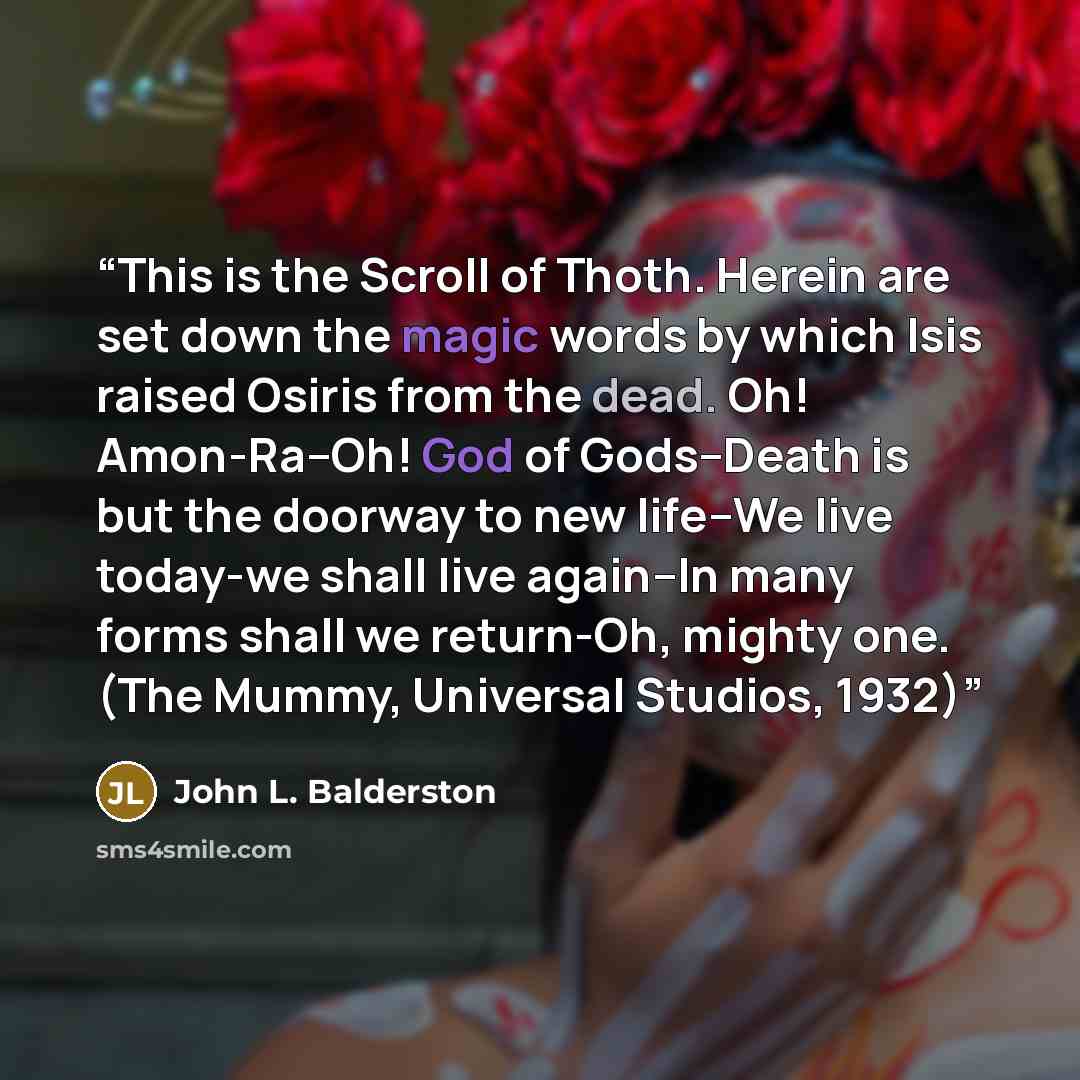 “This is the Scroll of Thoth. Herein are set down the magic words by which Isis raised Osiris from the dead. Oh! Amon-Ra--Oh! God of Gods--Death is but the doorway to new life--We live today-we shall live again--In many forms shall we return-Oh, mighty one. (The Mummy, Universal Studios, 1932)” quote by John L. Balderston