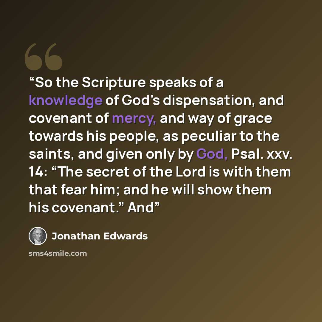“So the Scripture speaks of a knowledge of God’s dispensation, and covenant of mercy, and way of grace towards his people, as peculiar to the saints, and given only by God, Psal. xxv. 14: “The secret of the Lord is with them that fear him; and he will show them his covenant.” And” quote by Jonathan Edwards