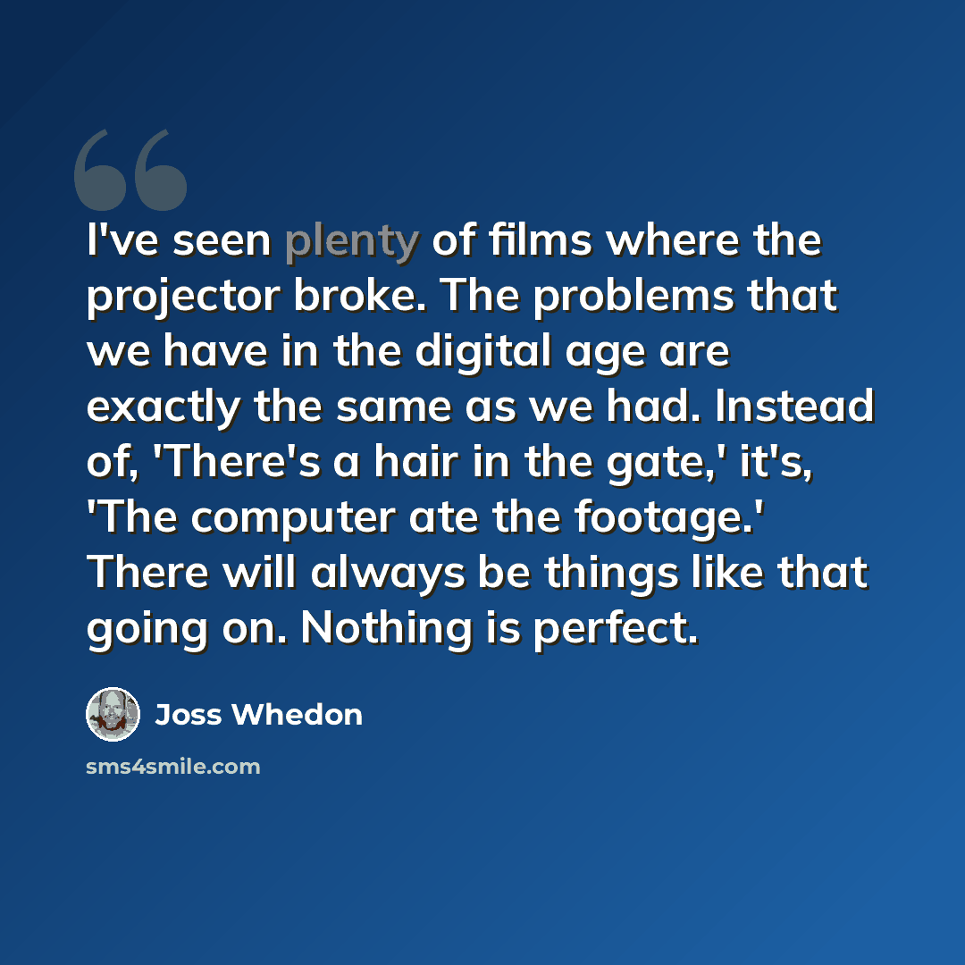 “I've seen plenty of films where the projector broke. The problems that we have in the digital age are exactly the same as we had. Instead of, 'There's a hair in the gate,' it's, 'The computer ate the footage.' There will always be things like that going on. Nothing is perfect.” quote by Joss Whedon
