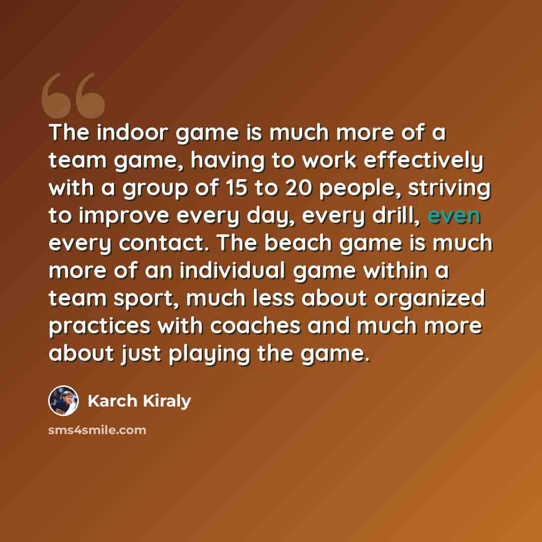 “The indoor game is much more of a team game, having to work effectively with a group of 15 to 20 people, striving to improve every day, every drill, even every contact. The beach game is much more of an individual game within a team sport, much less about organized practices with coaches and much…” quote by Karch Kiraly