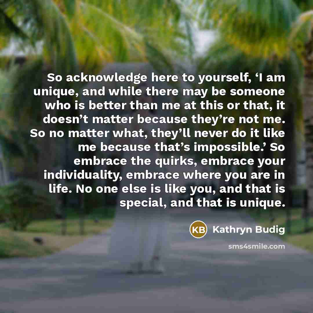 “So acknowledge here to yourself, ‘I am unique, and while there may be someone who is better than me at this or that, it doesn’t matter because they’re not me. So no matter what, they’ll never do it like me because that’s impossible.’ So embrace the quirks, embrace your individuality, embrace where…” quote by Kathryn Budig
