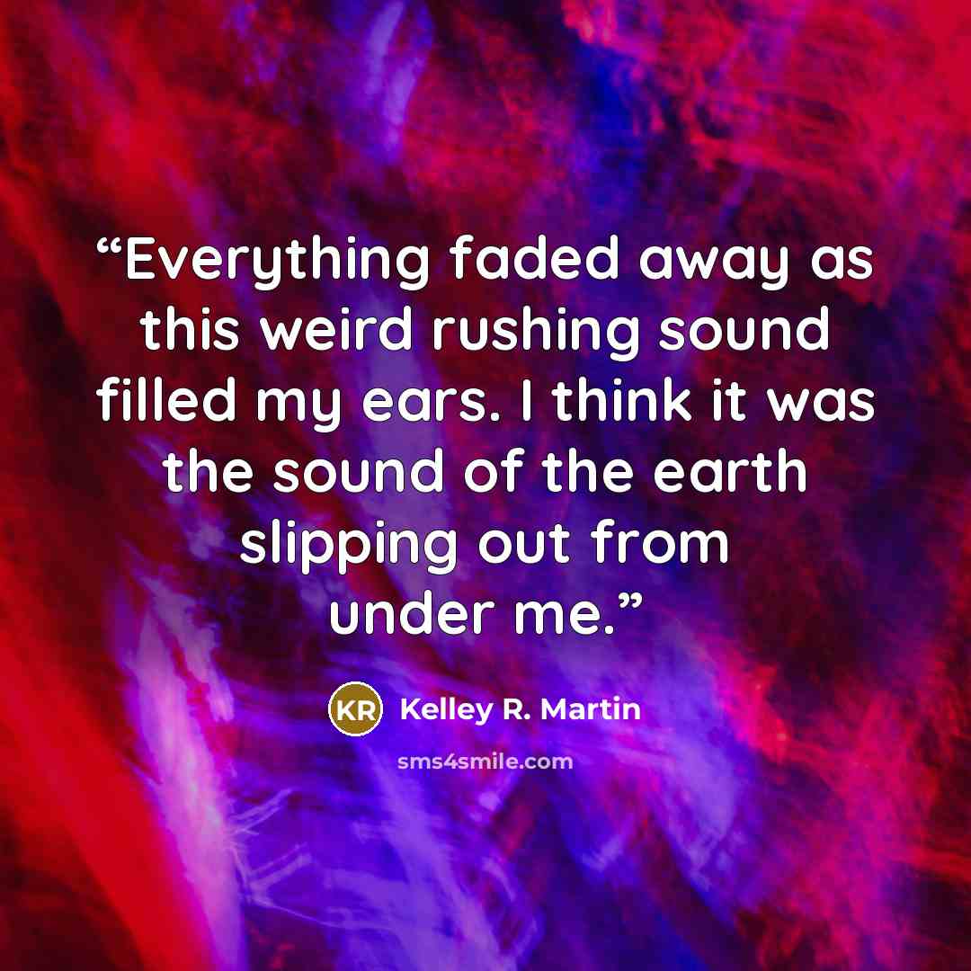“Everything faded away as this weird rushing sound filled my ears. I think it was the sound of the earth slipping out from under me.” quote by Kelley R. Martin
