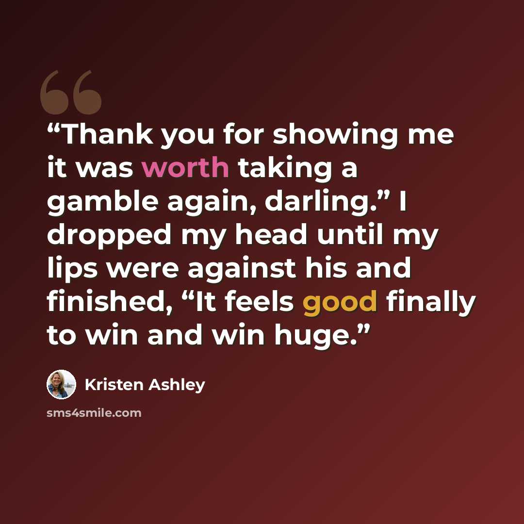 “Thank you for showing me it was worth taking a gamble again, darling.” I dropped my head until my lips were against his and finished, “It feels good finally to win and win huge.” quote by Kristen Ashley