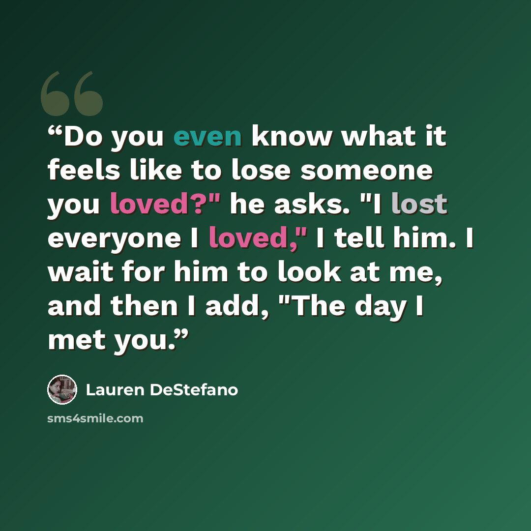 “Do you even know what it feels like to lose someone you loved?" he asks. "I lost everyone I loved," I tell him. I wait for him to look at me, and then I add, "The day I met you.” quote by Lauren DeStefano