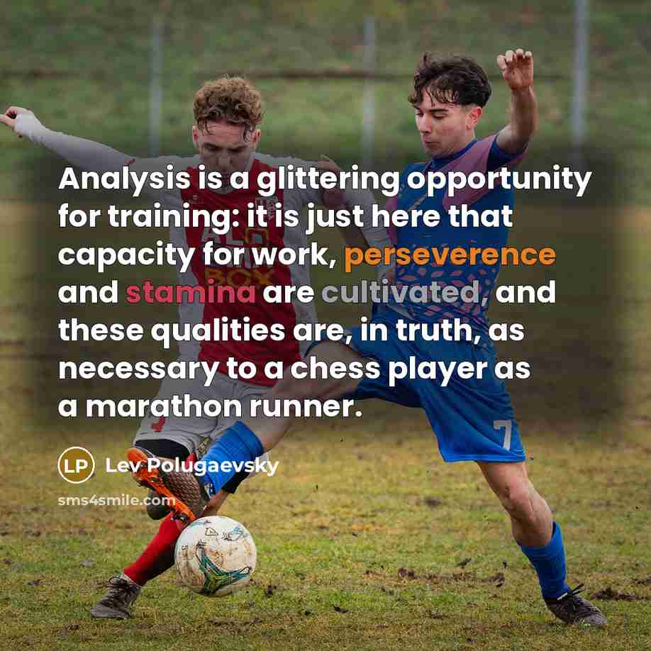 “Analysis is a glittering opportunity for training: it is just here that capacity for work, perseverence and stamina are cultivated, and these qualities are, in truth, as necessary to a chess player as a marathon runner.” quote by Lev Polugaevsky