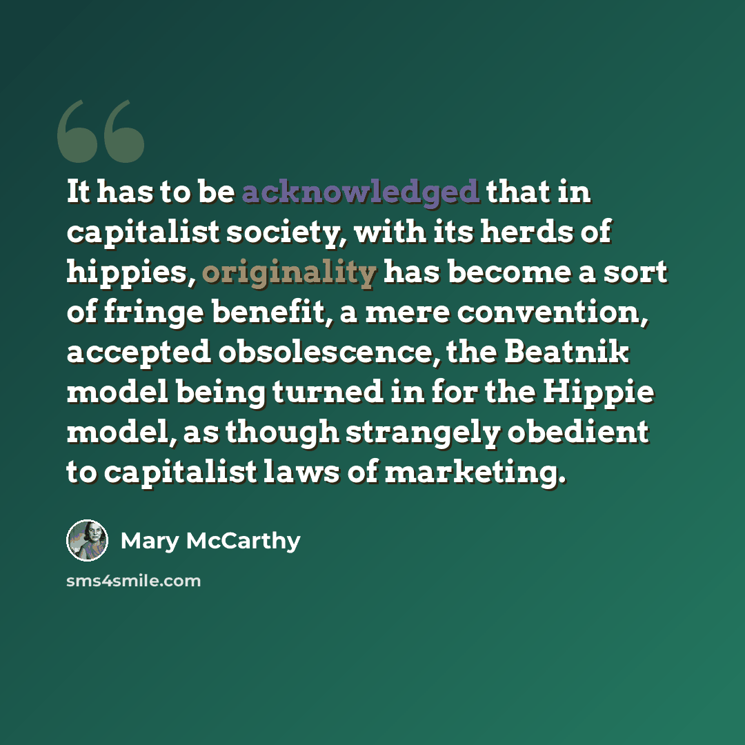 “It has to be acknowledged that in capitalist society, with its herds of hippies, originality has become a sort of fringe benefit, a mere convention, accepted obsolescence, the Beatnik model being turned in for the Hippie model, as though strangely obedient to capitalist laws of marketing.” quote by Mary McCarthy