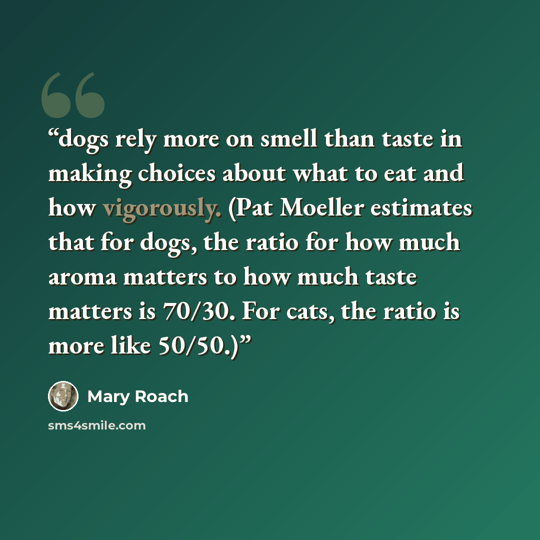 “dogs rely more on smell than taste in making choices about what to eat and how vigorously. (Pat Moeller estimates that for dogs, the ratio for how much aroma matters to how much taste matters is 70/30. For cats, the ratio is more like 50/50.)” quote by Mary Roach
