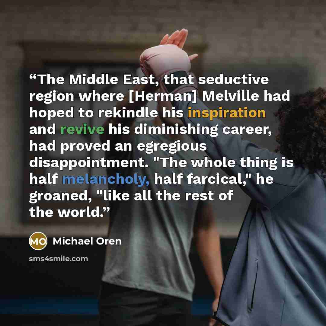 “The Middle East, that seductive region where [Herman] Melville had hoped to rekindle his inspiration and revive his diminishing career, had proved an egregious disappointment. "The whole thing is half melancholy, half farcical," he groaned, "like all the rest of the world.” quote by Michael Oren