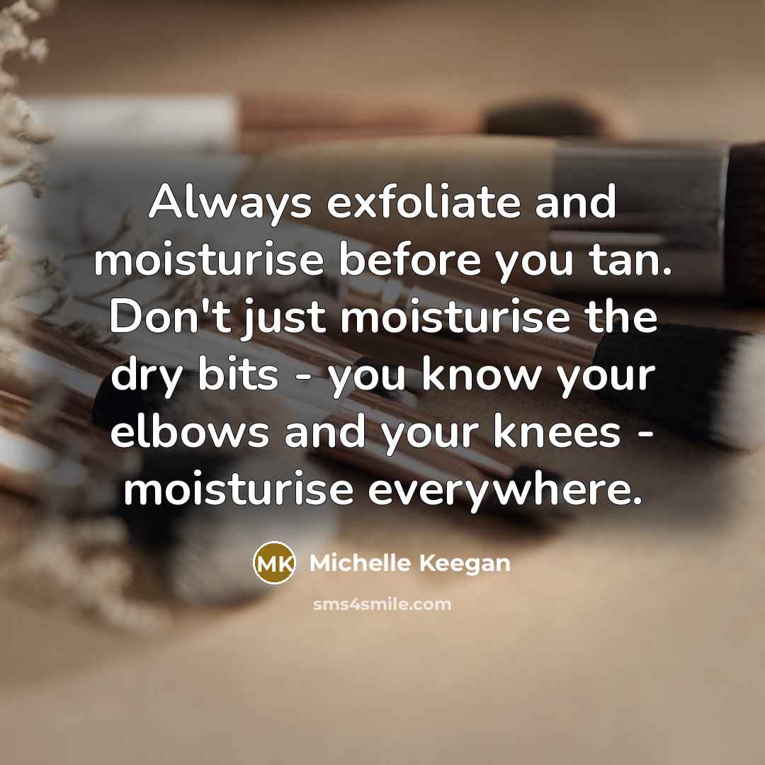 “Always exfoliate and moisturise before you tan. Don't just moisturise the dry bits - you know your elbows and your knees - moisturise everywhere.” quote by Michelle Keegan
