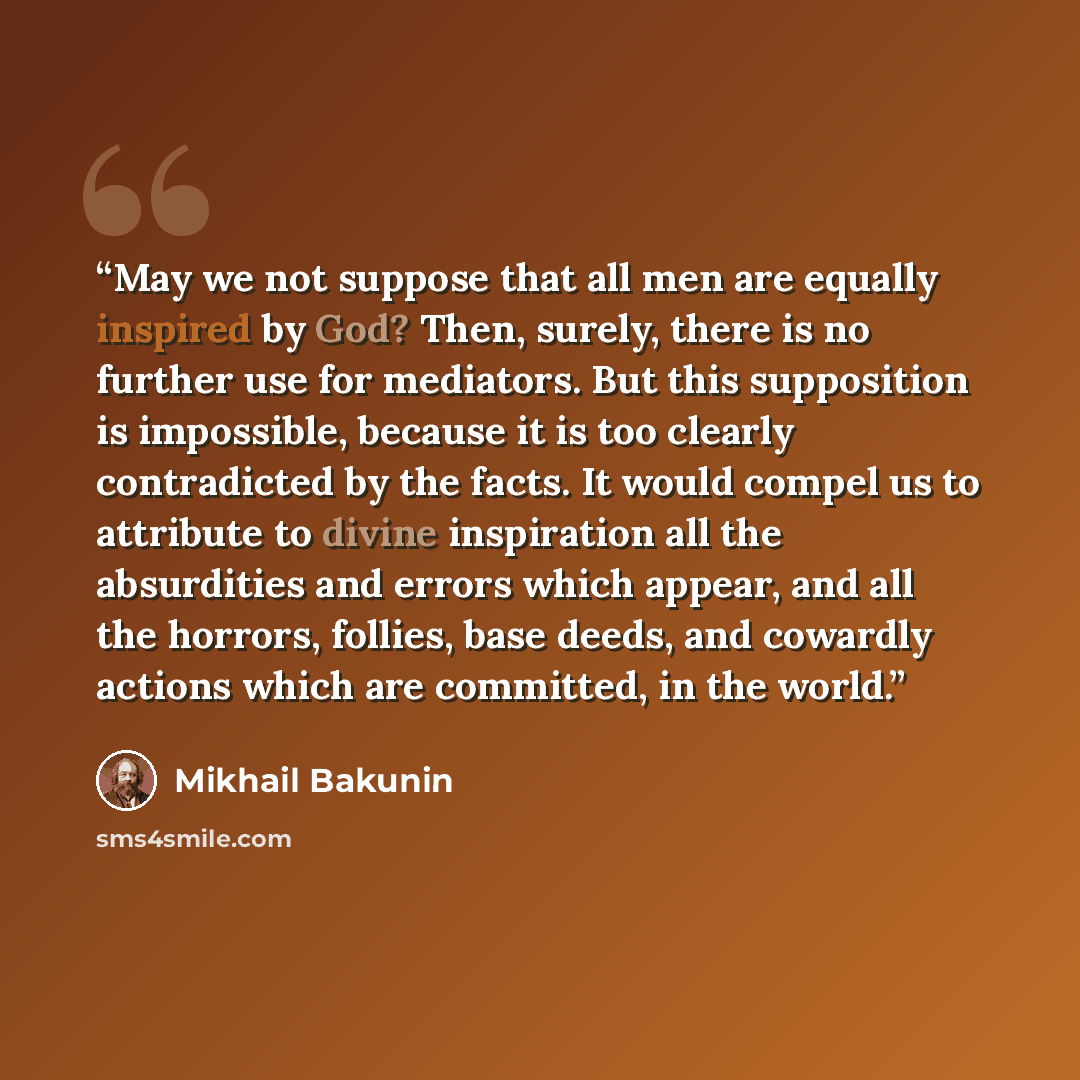 “May we not suppose that all men are equally inspired by God? Then, surely, there is no further use for mediators. But this supposition is impossible, because it is too clearly contradicted by the facts. It would compel us to attribute to divine inspiration all the absurdities and errors which…” quote by Mikhail Bakunin