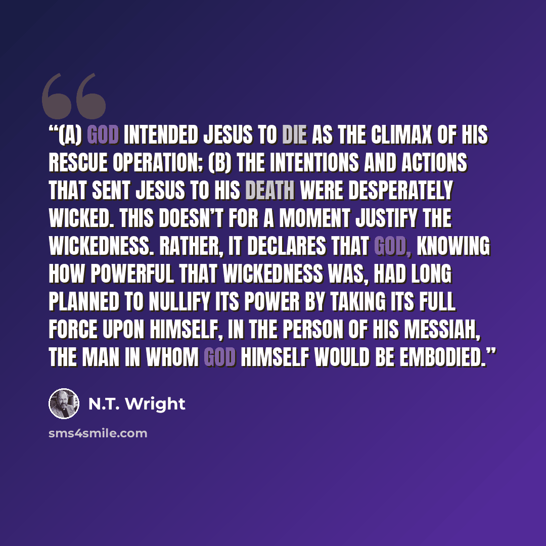 “(a) God intended Jesus to die as the climax of his rescue operation; (b) the intentions and actions that sent Jesus to his death were desperately wicked. This doesn’t for a moment justify the wickedness. Rather, it declares that God, knowing how powerful that wickedness was, had long planned to…” quote by N.T. Wright