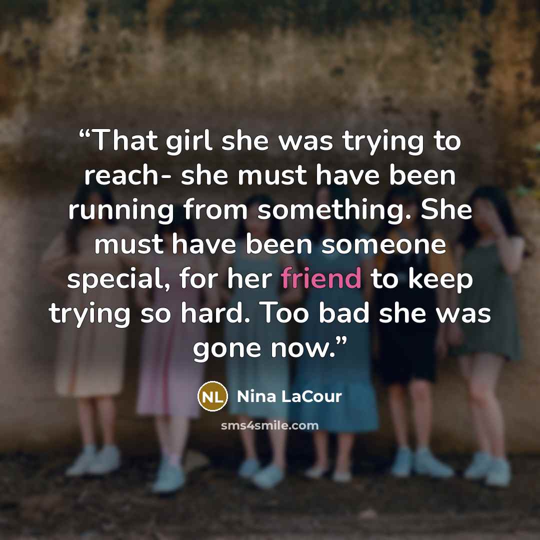 “That girl she was trying to reach- she must have been running from something. She must have been someone special, for her friend to keep trying so hard. Too bad she was gone now.” quote by Nina LaCour