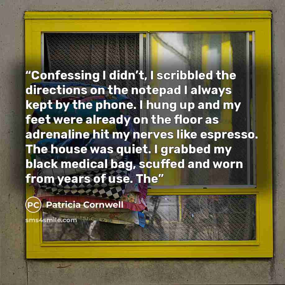 “Confessing I didn’t, I scribbled the directions on the notepad I always kept by the phone. I hung up and my feet were already on the floor as adrenaline hit my nerves like espresso. The house was quiet. I grabbed my black medical bag, scuffed and worn from years of use. The” quote by Patricia Cornwell