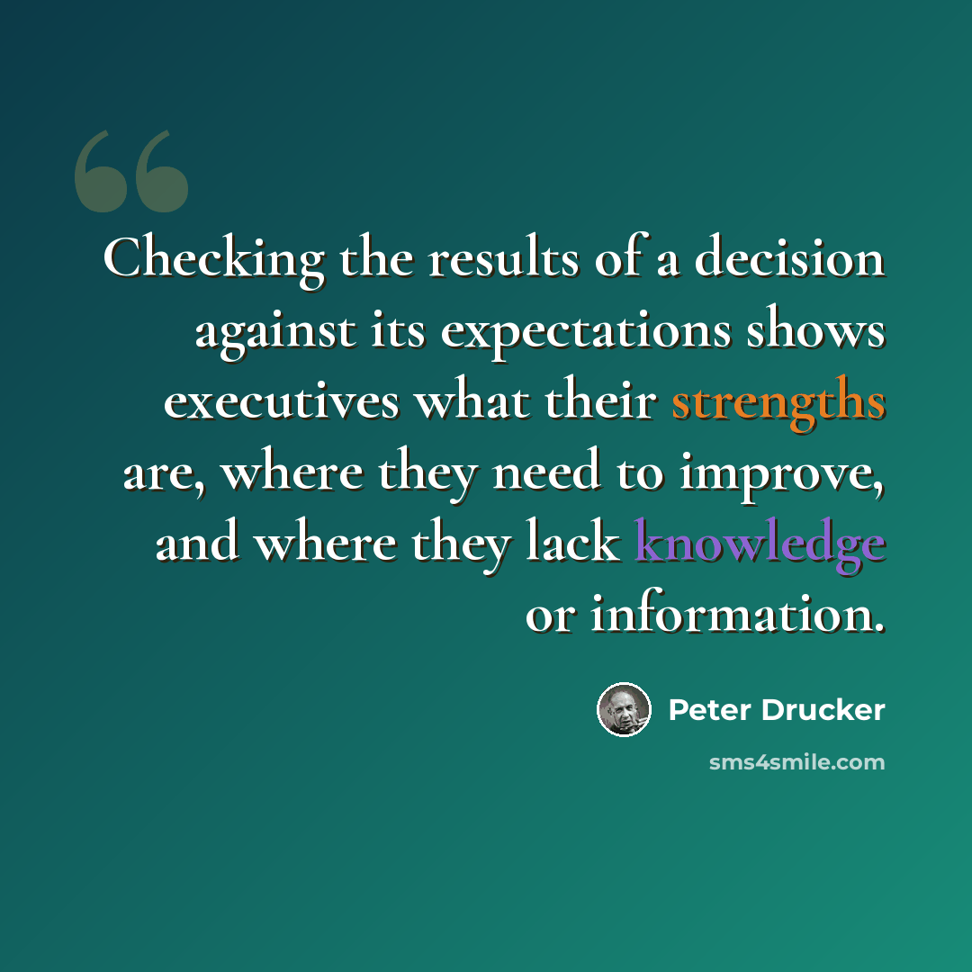“Checking the results of a decision against its expectations shows executives what their strengths are, where they need to improve, and where they lack knowledge or information.” quote by Peter Drucker
