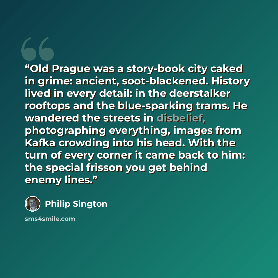 “Old Prague was a story-book city caked in grime: ancient, soot-blackened. History lived in every detail: in the deerstalker rooftops and the blue-sparking trams. He wandered the streets in disbelief, photographing everything, images from Kafka crowding into his head. With the turn of every corner…” quote by Philip Sington