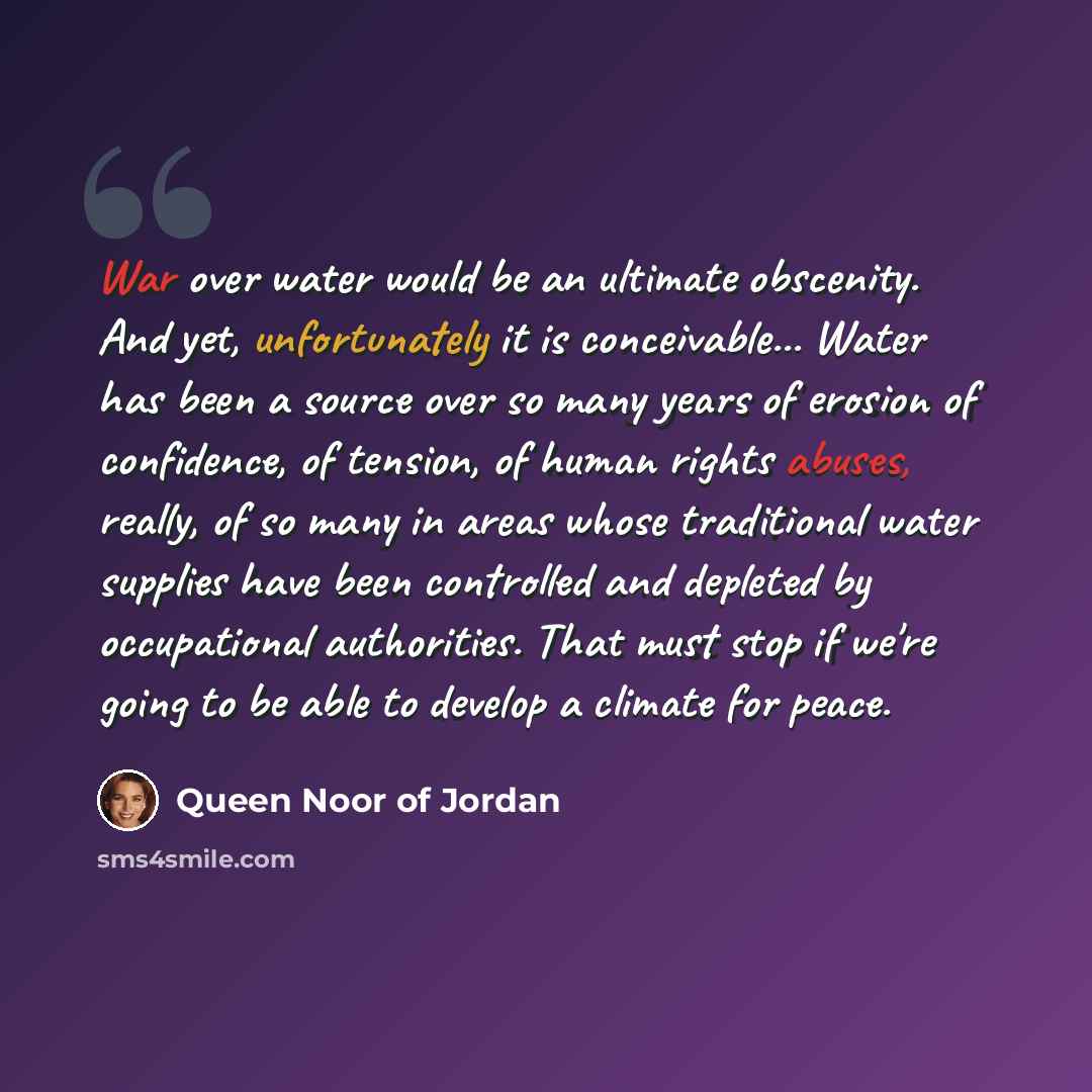 “War over water would be an ultimate obscenity. And yet, unfortunately it is conceivable... Water has been a source over so many years of erosion of confidence, of tension, of human rights abuses, really, of so many in areas whose traditional water supplies have been controlled and depleted by…” quote by Queen Noor of Jordan