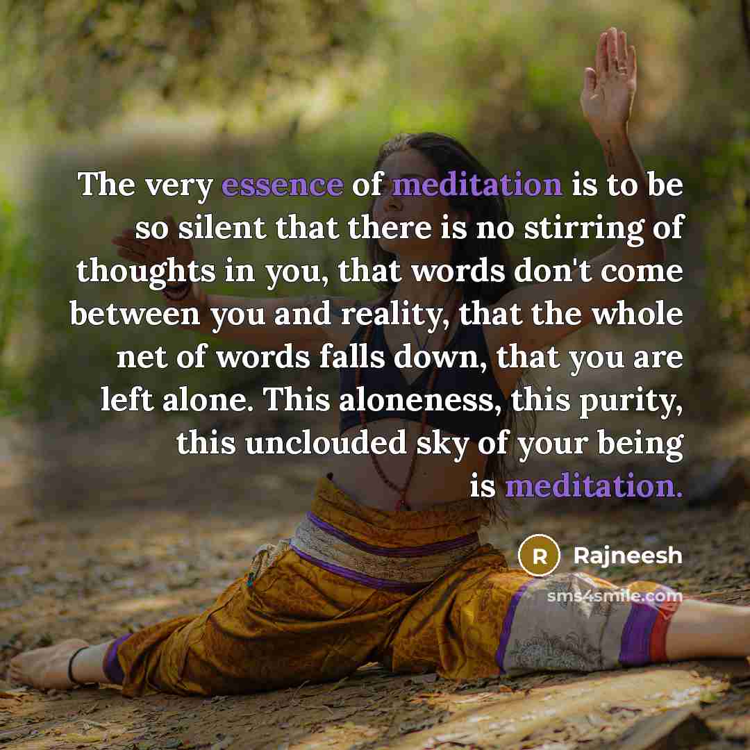 “The very essence of meditation is to be so silent that there is no stirring of thoughts in you, that words don't come between you and reality, that the whole net of words falls down, that you are left alone. This aloneness, this purity, this unclouded sky of your being is meditation.” quote by Rajneesh