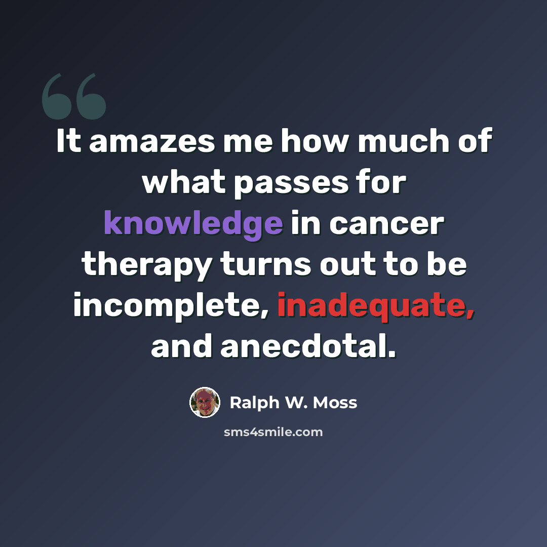 “It amazes me how much of what passes for knowledge in cancer therapy turns out to be incomplete, inadequate, and anecdotal.” quote by Ralph W. Moss