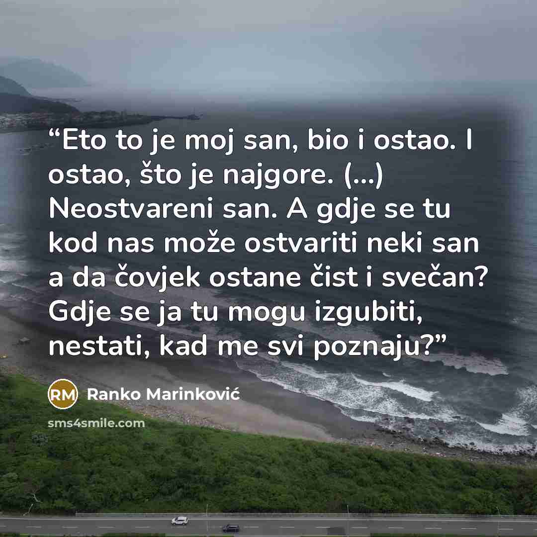 “Eto to je moj san, bio i ostao. I ostao, što je najgore. (...) Neostvareni san. A gdje se tu kod nas može ostvariti neki san a da čovjek ostane čist i svečan? Gdje se ja tu mogu izgubiti, nestati, kad me svi poznaju?” quote by Ranko Marinković