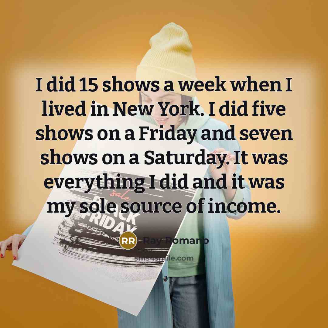 “I did 15 shows a week when I lived in New York. I did five shows on a Friday and seven shows on a Saturday. It was everything I did and it was my sole source of income.” quote by Ray Romano