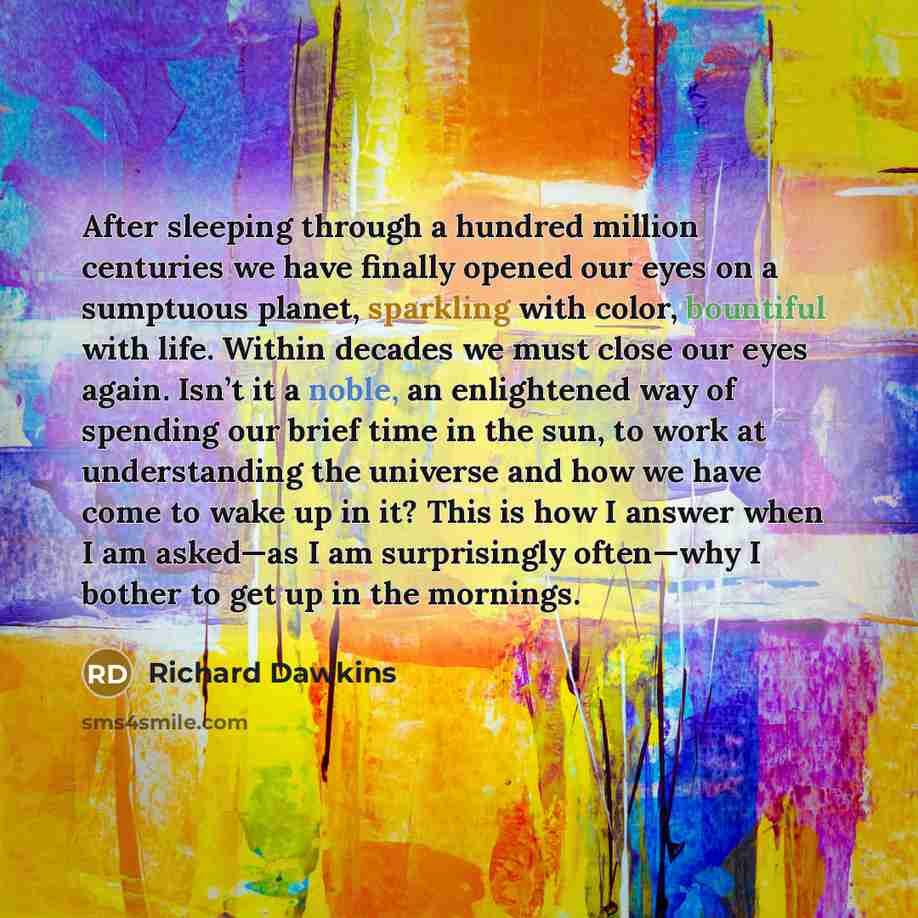 “After sleeping through a hundred million centuries we have finally opened our eyes on a sumptuous planet, sparkling with color, bountiful with life. Within decades we must close our eyes again. Isn’t it a noble, an enlightened way of spending our brief time in the sun, to work at understanding the…” quote by Richard Dawkins