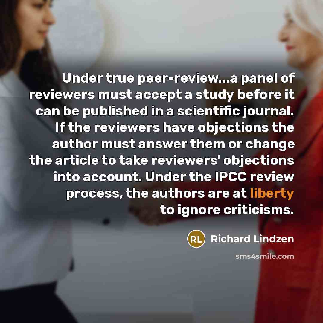 “Under true peer-review...a panel of reviewers must accept a study before it can be published in a scientific journal. If the reviewers have objections the author must answer them or change the article to take reviewers' objections into account. Under the IPCC review process, the authors are at…” quote by Richard Lindzen