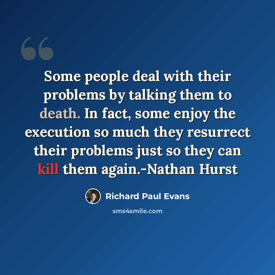 “Some people deal with their problems by talking them to death. In fact, some enjoy the execution so much they resurrect their problems just so they can kill them again.-Nathan Hurst” quote by Richard Paul Evans