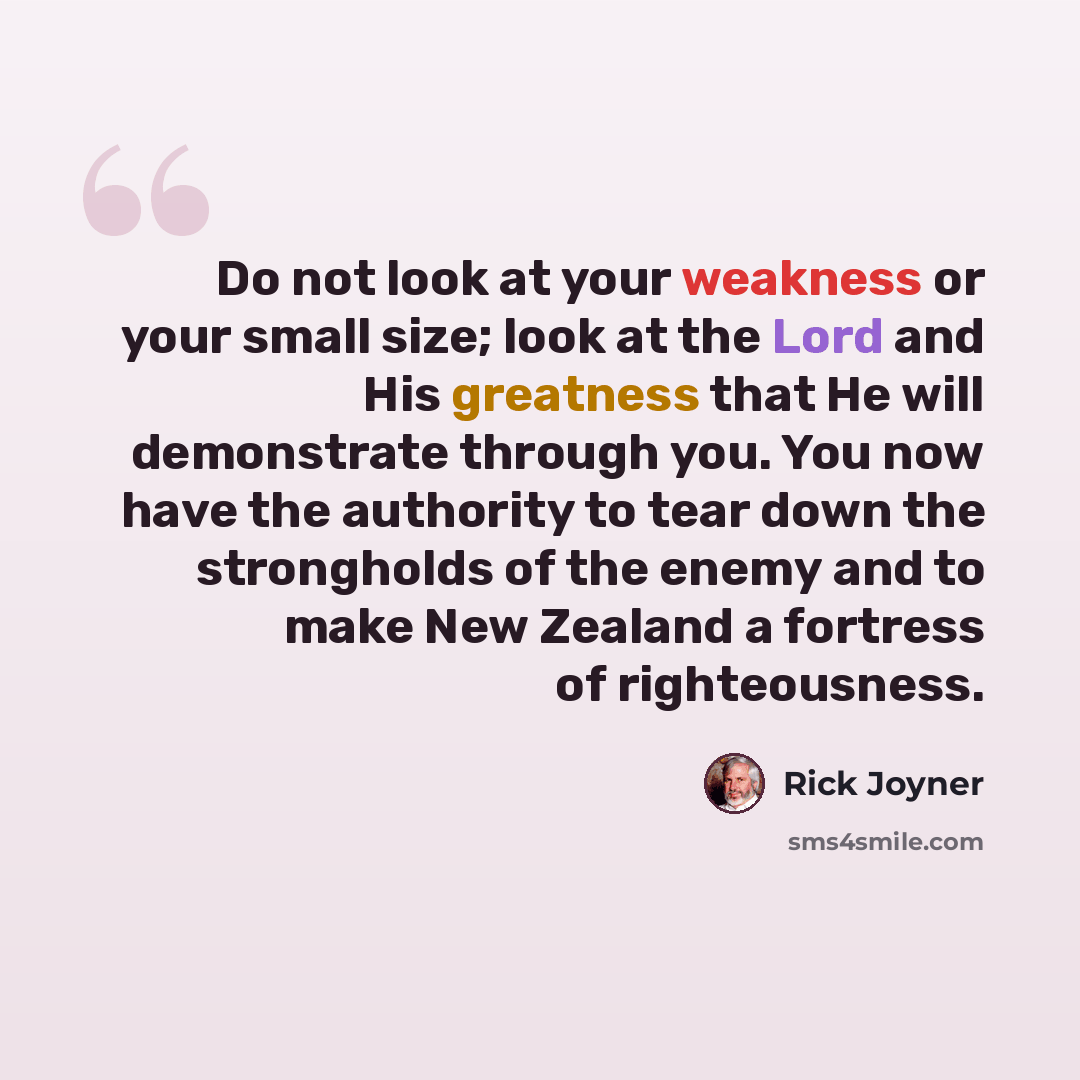 “Do not look at your weakness or your small size; look at the Lord and His greatness that He will demonstrate through you. You now have the authority to tear down the strongholds of the enemy and to make New Zealand a fortress of righteousness.” quote by Rick Joyner