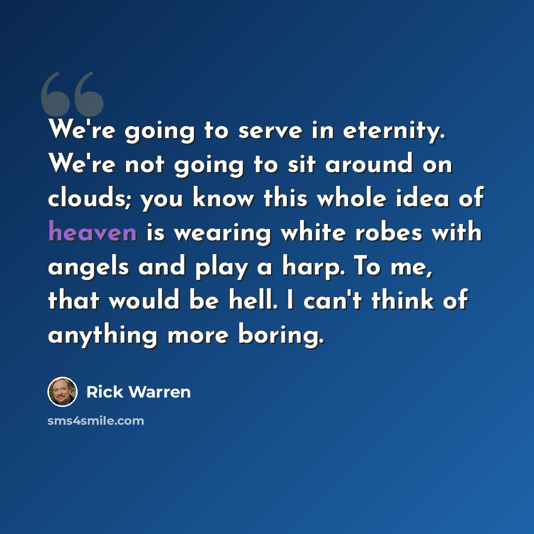 “We're going to serve in eternity. We're not going to sit around on clouds; you know this whole idea of heaven is wearing white robes with angels and play a harp. To me, that would be hell. I can't think of anything more boring.” quote by Rick Warren