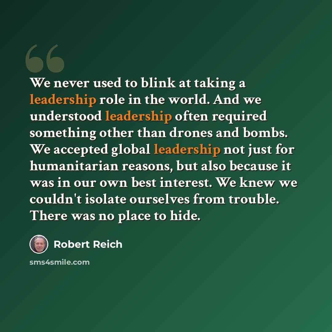 “We never used to blink at taking a leadership role in the world. And we understood leadership often required something other than drones and bombs. We accepted global leadership not just for humanitarian reasons, but also because it was in our own best interest. We knew we couldn't isolate…” quote by Robert Reich