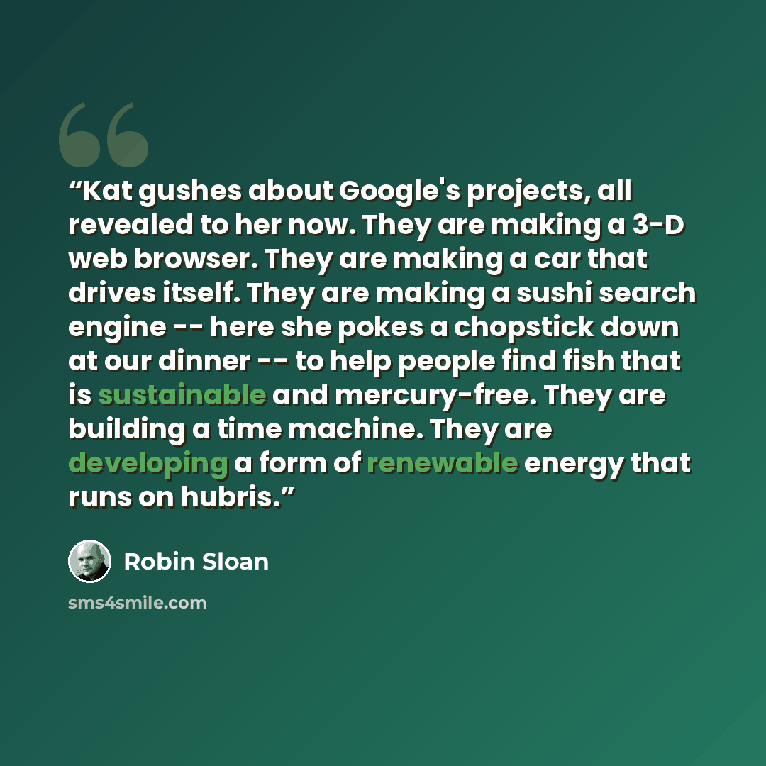 “Kat gushes about Google's projects, all revealed to her now. They are making a 3-D web browser. They are making a car that drives itself. They are making a sushi search engine -- here she pokes a chopstick down at our dinner -- to help people find fish that is sustainable and mercury-free. They…” quote by Robin Sloan