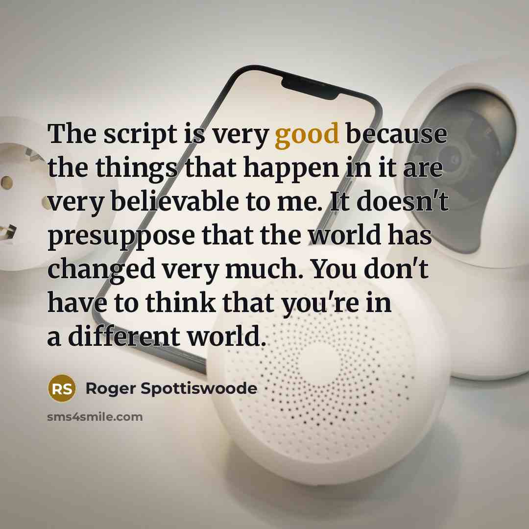 “The script is very good because the things that happen in it are very believable to me. It doesn't presuppose that the world has changed very much. You don't have to think that you're in a different world.” quote by Roger Spottiswoode