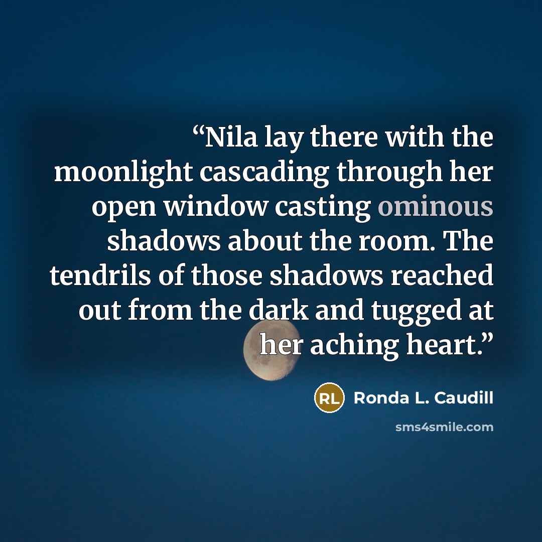 “Nila lay there with the moonlight cascading through her open window casting ominous shadows about the room. The tendrils of those shadows reached out from the dark and tugged at her aching heart.” quote by Ronda L. Caudill