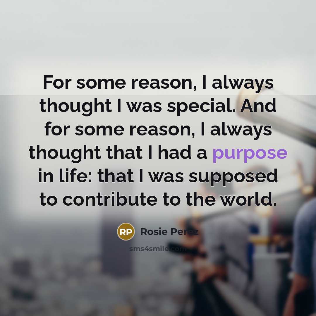 “For some reason, I always thought I was special. And for some reason, I always thought that I had a purpose in life: that I was supposed to contribute to the world.” quote by Rosie Perez