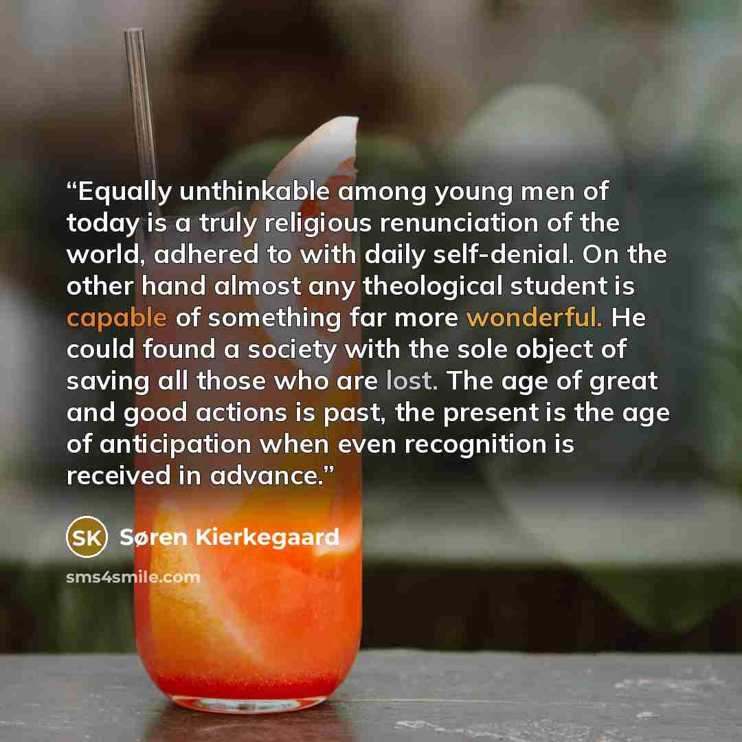 “Equally unthinkable among young men of today is a truly religious renunciation of the world, adhered to with daily self-denial. On the other hand almost any theological student is capable of something far more wonderful. He could found a society with the sole object of saving all those who are…” quote by Søren Kierkegaard