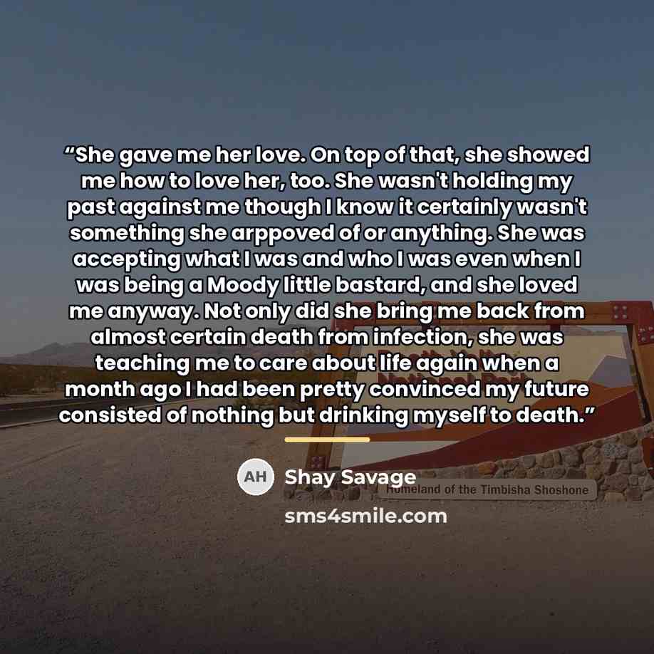 “She gave me her love. On top of that, she showed me how to love her, too. She wasn't holding my past against me though I know it certainly wasn't something she arppoved of or anything. She was accepting what I was and who I was even when I was being a Moody little bastard, and she loved me anyway…” quote by Shay Savage