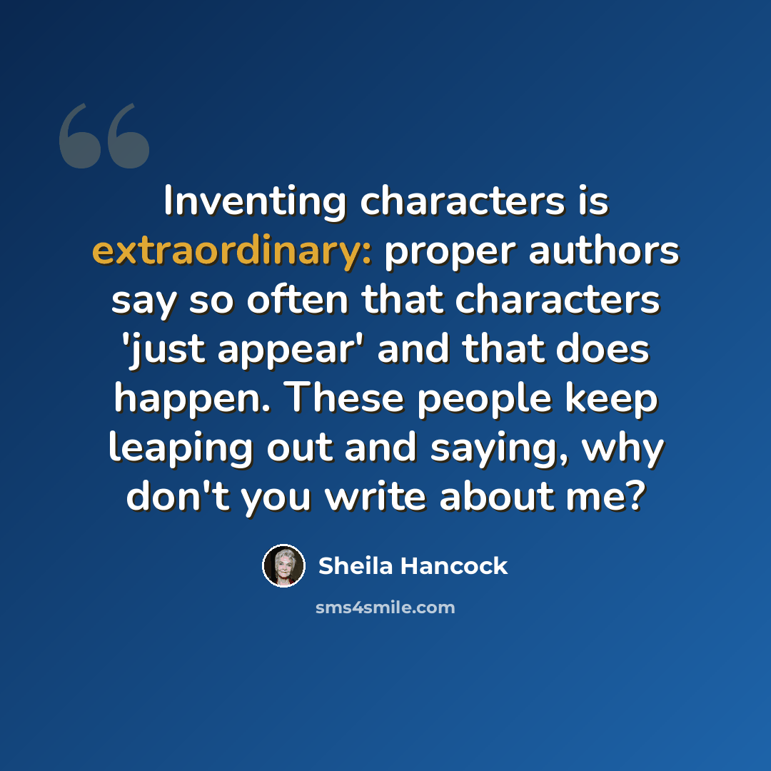 “Inventing characters is extraordinary: proper authors say so often that characters 'just appear' and that does happen. These people keep leaping out and saying, why don't you write about me?” quote by Sheila Hancock
