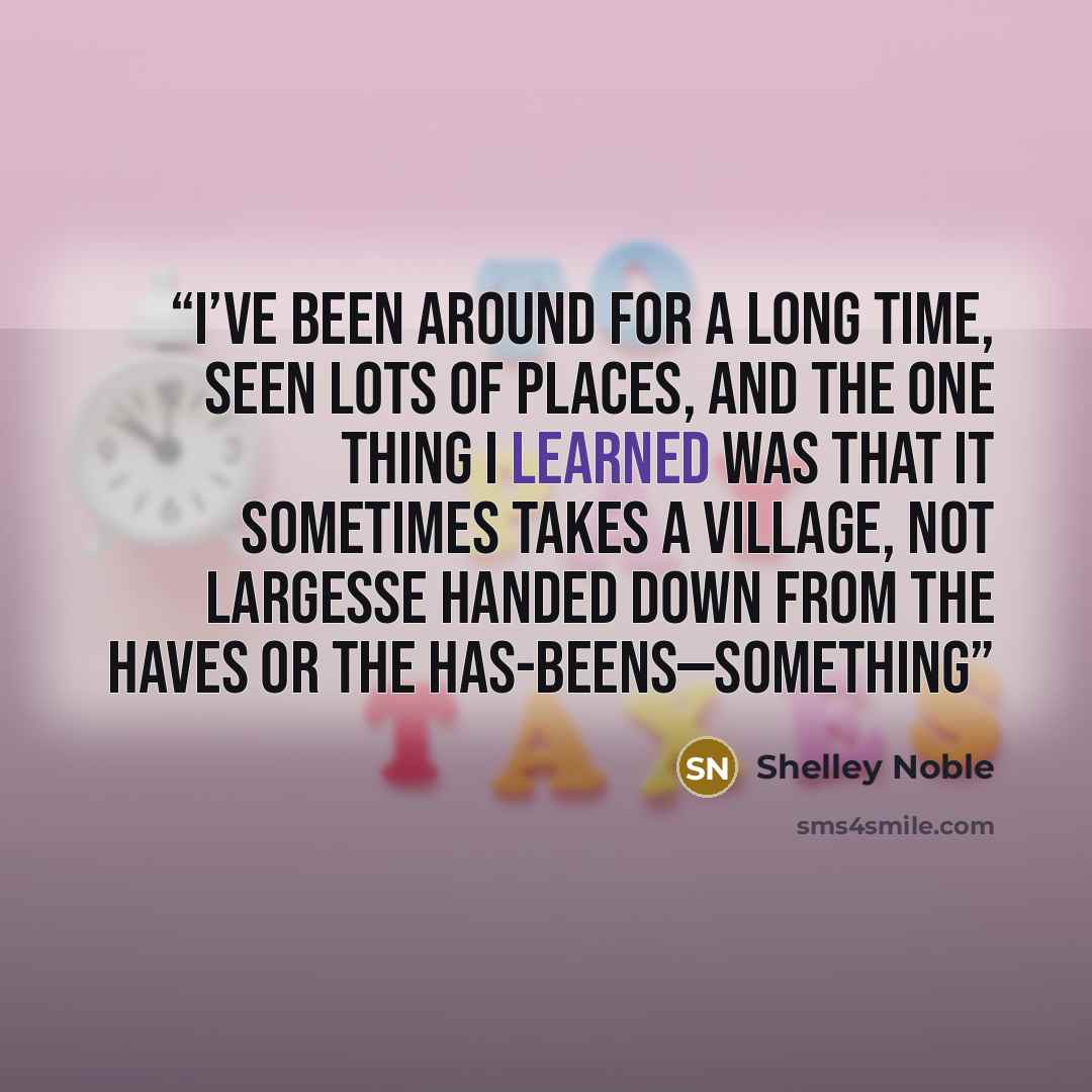 “I’ve been around for a long time, seen lots of places, and the one thing I learned was that it sometimes takes a village, not largesse handed down from the haves or the has-beens—something” quote by Shelley Noble
