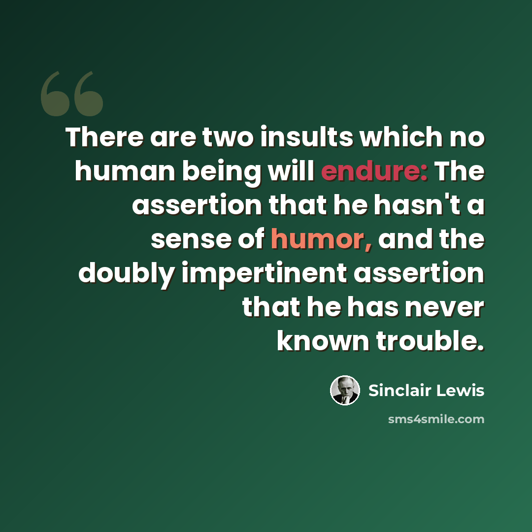 “There are two insults which no human being will endure: The assertion that he hasn't a sense of humor, and the doubly impertinent assertion that he has never known trouble.” quote by Sinclair Lewis