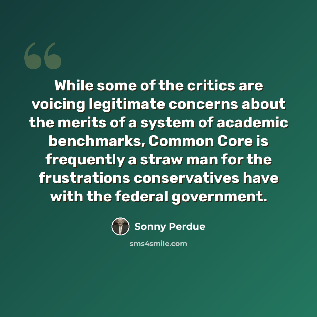 “While some of the critics are voicing legitimate concerns about the merits of a system of academic benchmarks, Common Core is frequently a straw man for the frustrations conservatives have with the federal government.” quote by Sonny Perdue