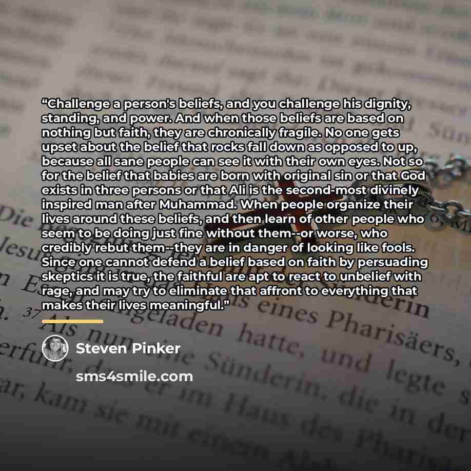 “Challenge a person's beliefs, and you challenge his dignity, standing, and power. And when those beliefs are based on nothing but faith, they are chronically fragile. No one gets upset about the belief that rocks fall down as opposed to up, because all sane people can see it with their own eyes…” quote by Steven Pinker