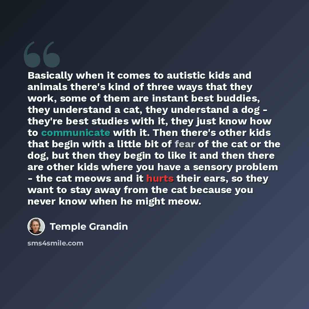 “Basically when it comes to autistic kids and animals there's kind of three ways that they work, some of them are instant best buddies, they understand a cat, they understand a dog - they're best studies with it, they just know how to communicate with it. Then there's other kids that begin with a…” quote by Temple Grandin