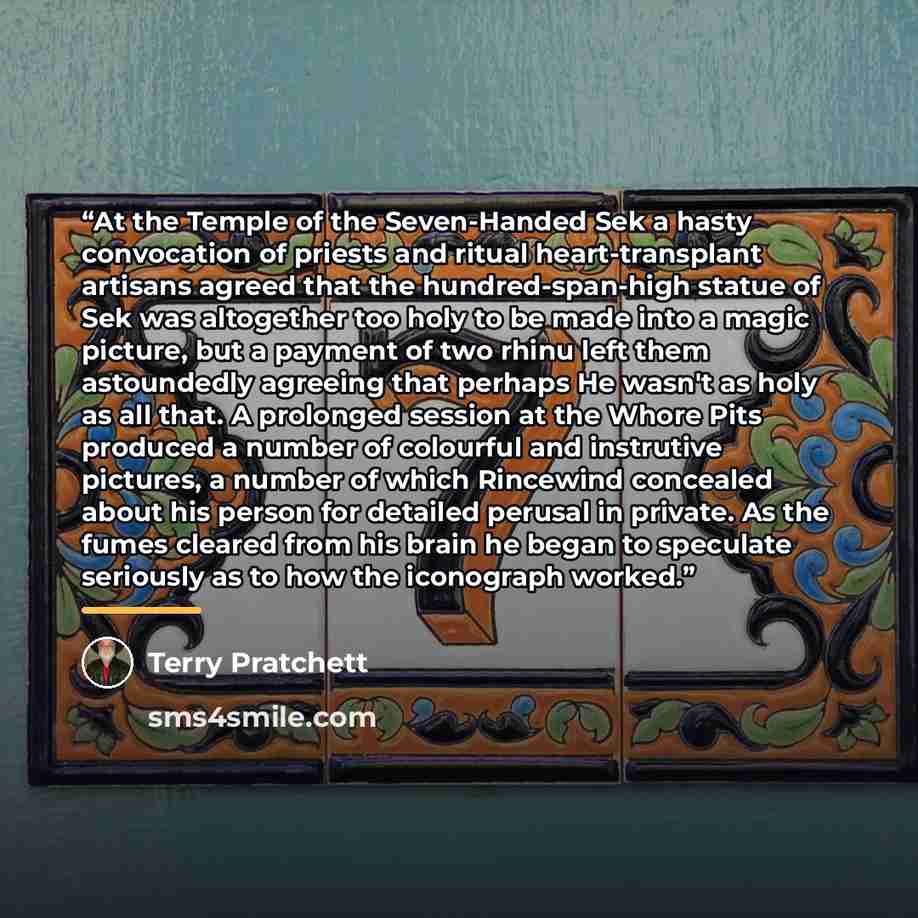 “At the Temple of the Seven-Handed Sek a hasty convocation of priests and ritual heart-transplant artisans agreed that the hundred-span-high statue of Sek was altogether too holy to be made into a magic picture, but a payment of two rhinu left them astoundedly agreeing that perhaps He wasn't as…” quote by Terry Pratchett