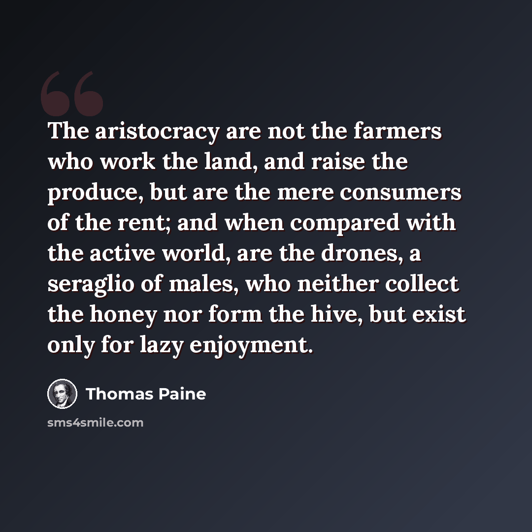 “The aristocracy are not the farmers who work the land, and raise the produce, but are the mere consumers of the rent; and when compared with the active world, are the drones, a seraglio of males, who neither collect the honey nor form the hive, but exist only for lazy enjoyment.” quote by Thomas Paine