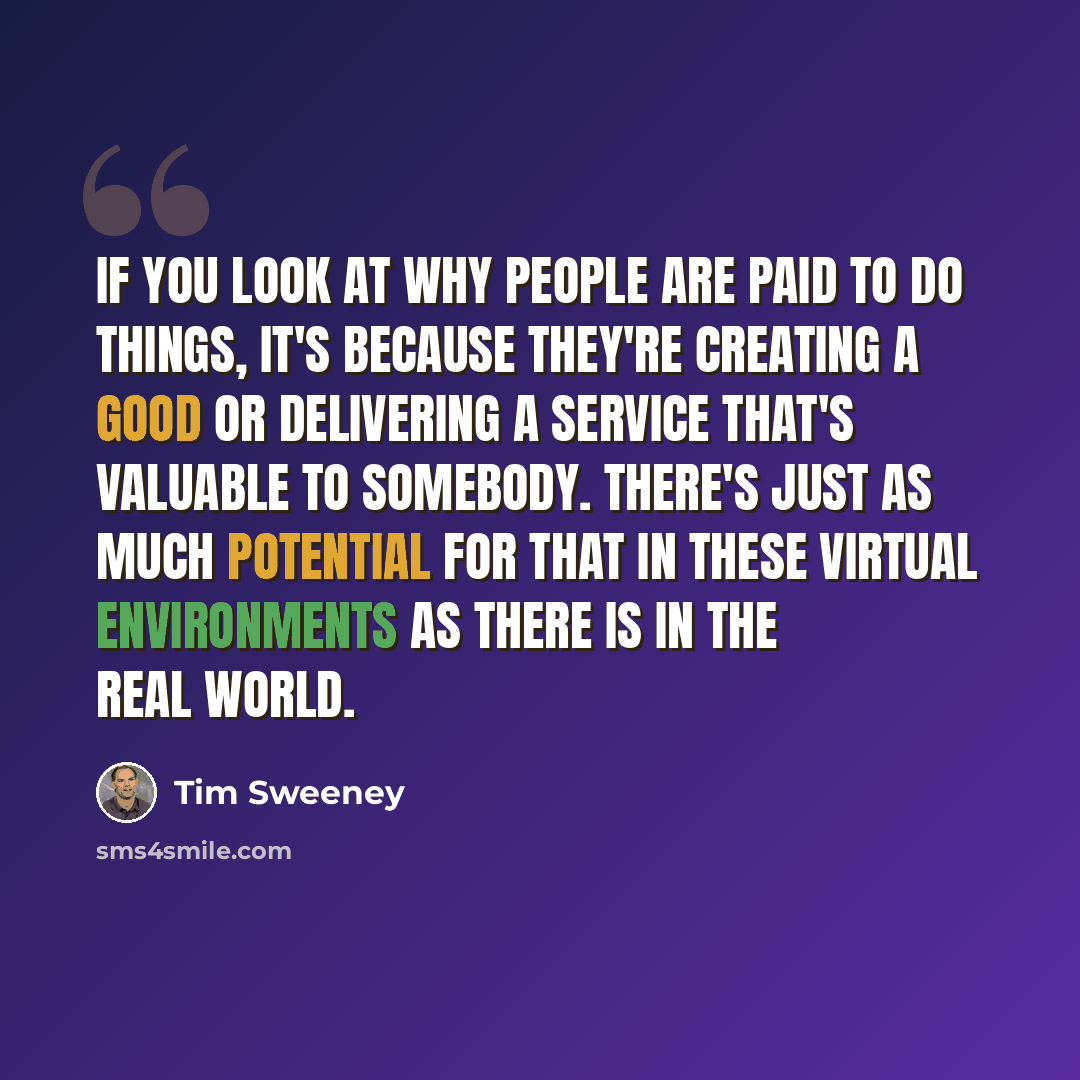 “If you look at why people are paid to do things, it's because they're creating a good or delivering a service that's valuable to somebody. There's just as much potential for that in these virtual environments as there is in the real world.” quote by Tim Sweeney