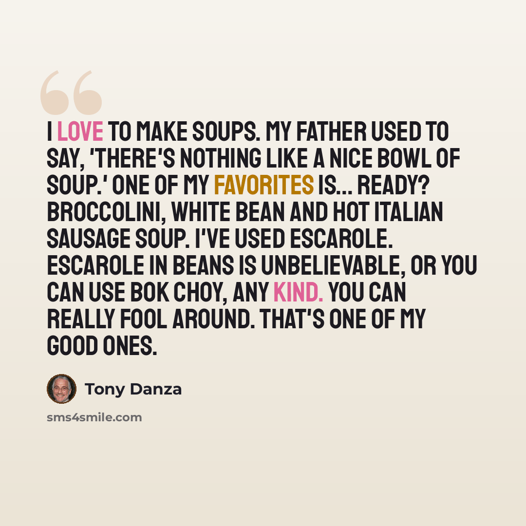 “I love to make soups. My father used to say, 'There's nothing like a nice bowl of soup.' One of my favorites is... ready? Broccolini, white bean and hot Italian sausage soup. I've used escarole. Escarole in beans is unbelievable, or you can use bok choy, any kind. You can really fool around…” quote by Tony Danza