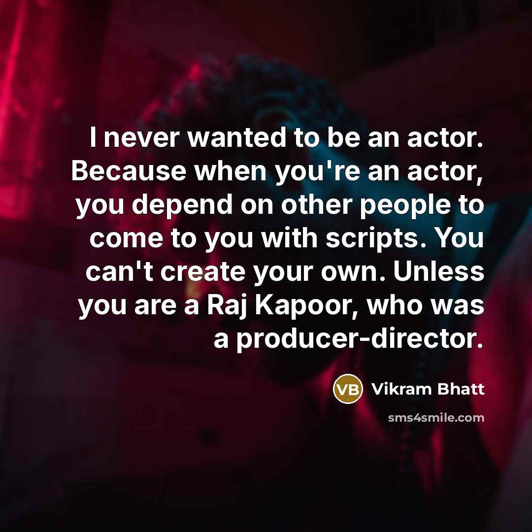 “I never wanted to be an actor. Because when you're an actor, you depend on other people to come to you with scripts. You can't create your own. Unless you are a Raj Kapoor, who was a producer-director.” quote by Vikram Bhatt